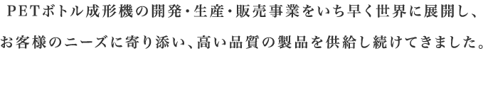 PETボトル成形機の開発・生産・販売事業をいち早く世界に展開し、お客様のニーズに寄り添い、高い品質の製品を供給し続けてきました。